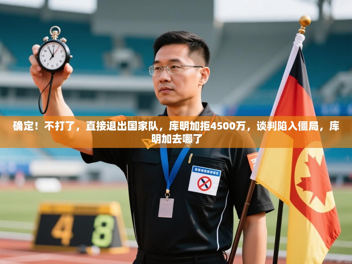 确定!不打了,直接退出国家队,库明加拒4500万,谈判陷入僵局,库明加去哪了 第1张