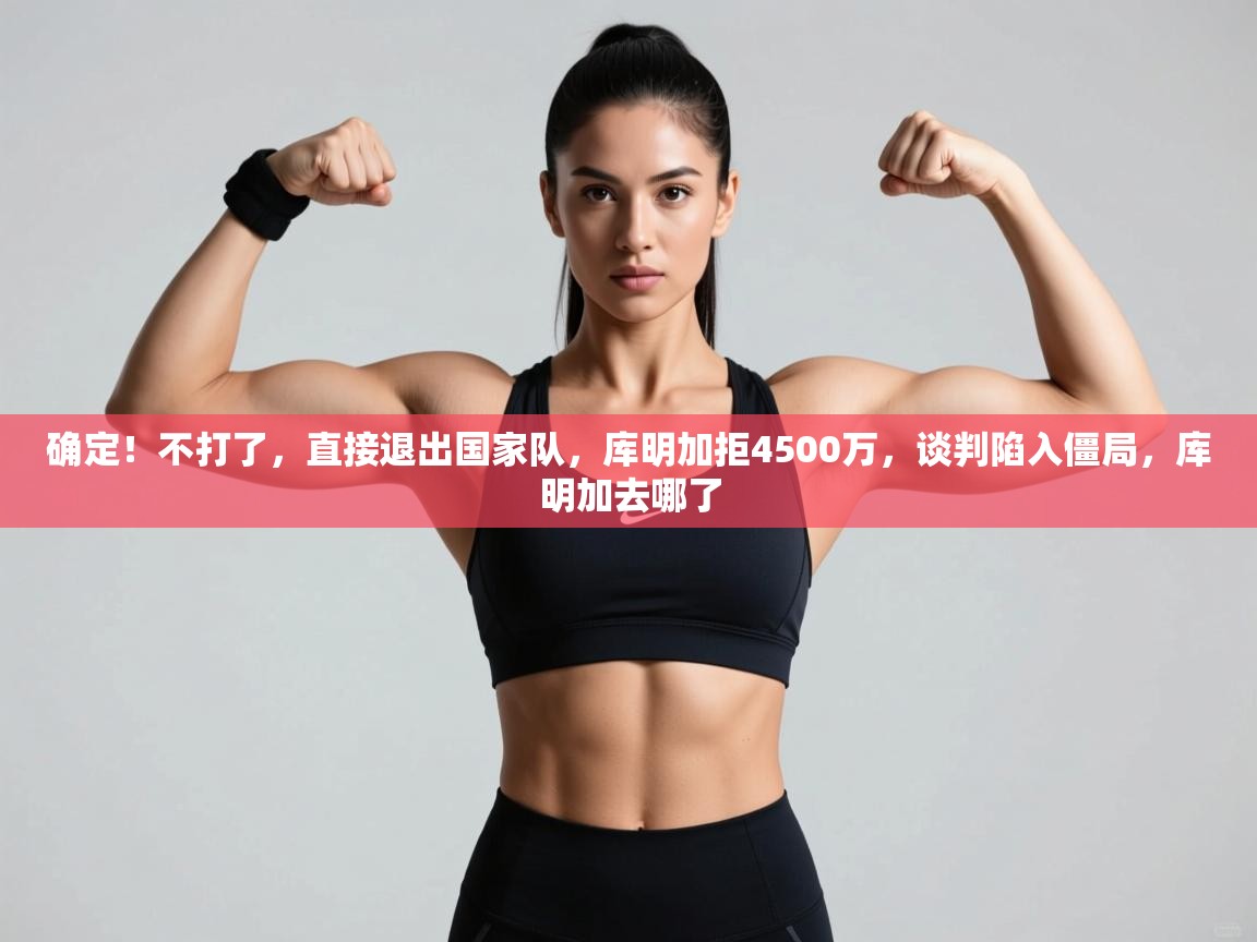 确定!不打了,直接退出国家队,库明加拒4500万,谈判陷入僵局,库明加去哪了 第2张